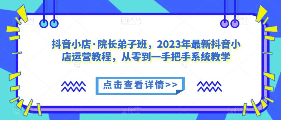 抖音小店·院长弟子班，2023年最新抖音小店运营教程，从零到一手把手系统教学-问小徐资源库