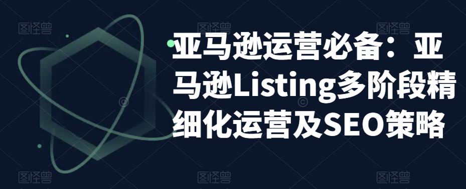 亚马逊运营必备：亚马逊Listing多阶段精细化运营及SEO策略-问小徐资源库